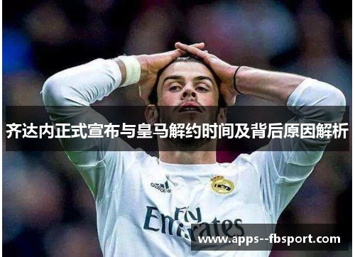 齐达内正式宣布与皇马解约时间及背后原因解析