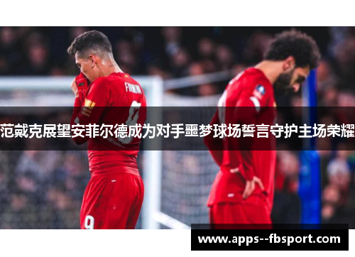 范戴克展望安菲尔德成为对手噩梦球场誓言守护主场荣耀