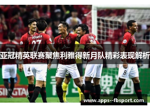 亚冠精英联赛聚焦利雅得新月队精彩表现解析