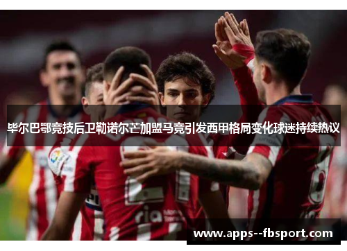 毕尔巴鄂竞技后卫勒诺尔芒加盟马竞引发西甲格局变化球迷持续热议 毕尔巴鄂竞技后卫勒诺尔芒加盟马竞引发西甲格局变化球迷持续热议