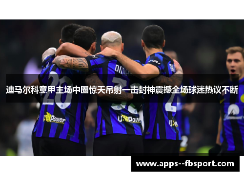 迪马尔科意甲主场中圈惊天吊射一击封神震撼全场球迷热议不断
