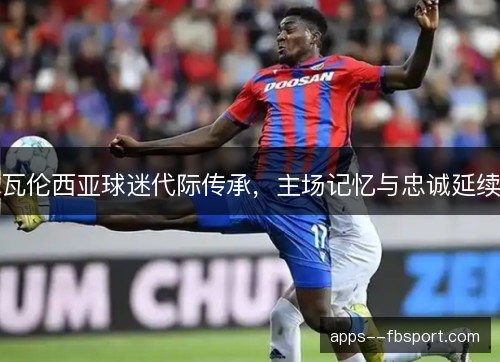 瓦伦西亚球迷代际传承,主场记忆与忠诚延续 瓦伦西亚球迷代际传承,主场记忆与忠诚延续